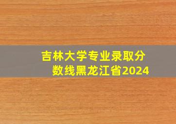 吉林大学专业录取分数线黑龙江省2024