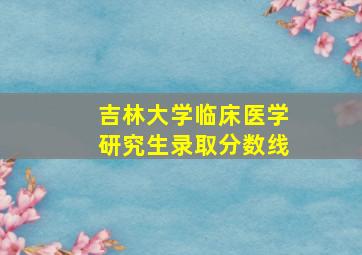 吉林大学临床医学研究生录取分数线