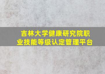 吉林大学健康研究院职业技能等级认定管理平台