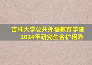 吉林大学公共外语教育学院2024年研究生会扩招吗