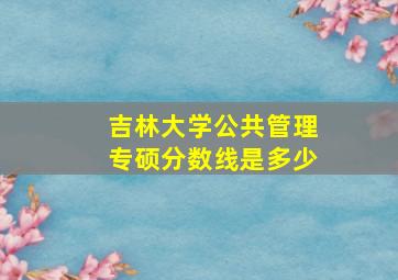 吉林大学公共管理专硕分数线是多少