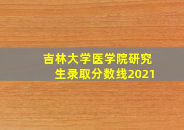 吉林大学医学院研究生录取分数线2021