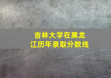 吉林大学在黑龙江历年录取分数线