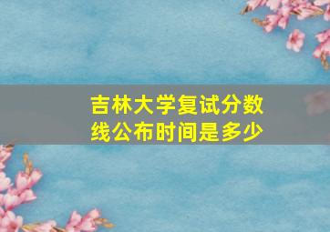 吉林大学复试分数线公布时间是多少