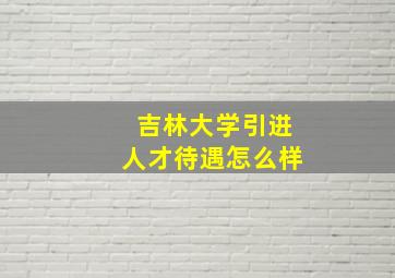 吉林大学引进人才待遇怎么样