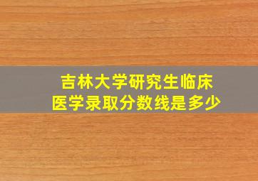 吉林大学研究生临床医学录取分数线是多少