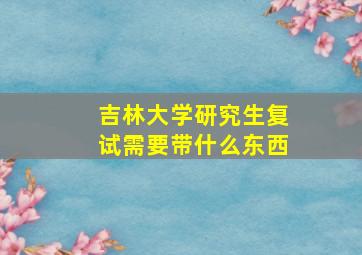 吉林大学研究生复试需要带什么东西