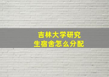 吉林大学研究生宿舍怎么分配