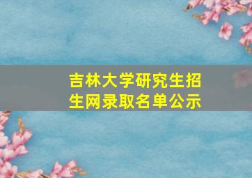 吉林大学研究生招生网录取名单公示