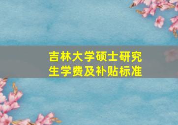 吉林大学硕士研究生学费及补贴标准