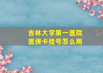 吉林大学第一医院医保卡挂号怎么用