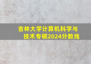 吉林大学计算机科学与技术专硕2024分数线