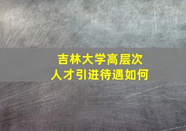 吉林大学高层次人才引进待遇如何