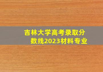 吉林大学高考录取分数线2023材料专业