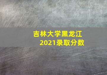 吉林大学黑龙江2021录取分数