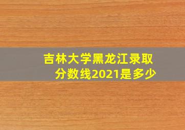 吉林大学黑龙江录取分数线2021是多少