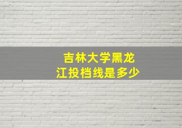 吉林大学黑龙江投档线是多少