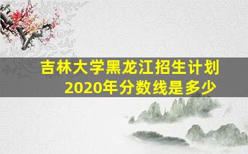 吉林大学黑龙江招生计划2020年分数线是多少