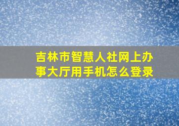 吉林市智慧人社网上办事大厅用手机怎么登录