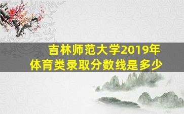 吉林师范大学2019年体育类录取分数线是多少