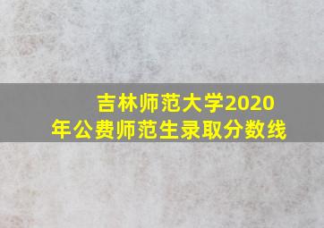 吉林师范大学2020年公费师范生录取分数线