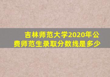 吉林师范大学2020年公费师范生录取分数线是多少