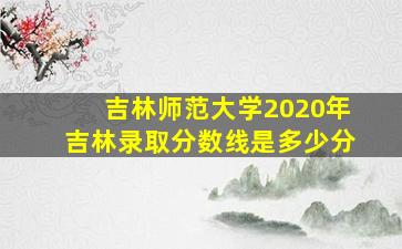 吉林师范大学2020年吉林录取分数线是多少分