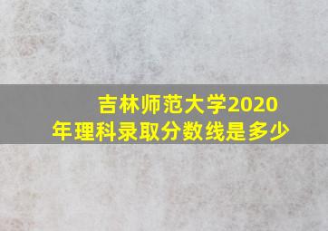 吉林师范大学2020年理科录取分数线是多少