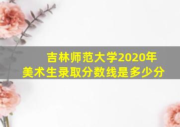 吉林师范大学2020年美术生录取分数线是多少分