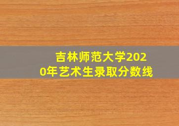 吉林师范大学2020年艺术生录取分数线