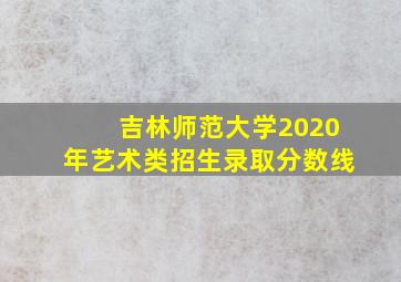 吉林师范大学2020年艺术类招生录取分数线