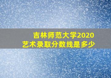 吉林师范大学2020艺术录取分数线是多少