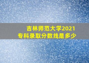 吉林师范大学2021专科录取分数线是多少