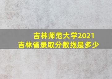 吉林师范大学2021吉林省录取分数线是多少