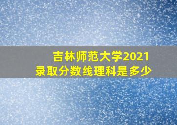 吉林师范大学2021录取分数线理科是多少