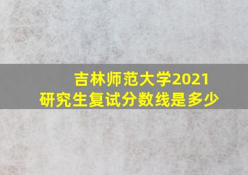 吉林师范大学2021研究生复试分数线是多少