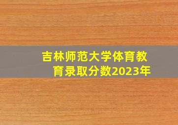 吉林师范大学体育教育录取分数2023年