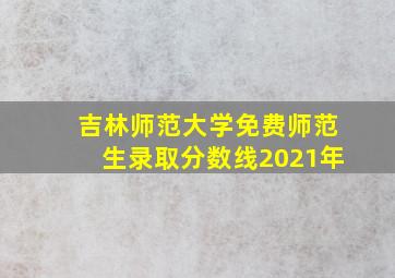 吉林师范大学免费师范生录取分数线2021年