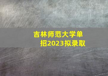 吉林师范大学单招2023拟录取