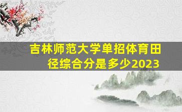 吉林师范大学单招体育田径综合分是多少2023