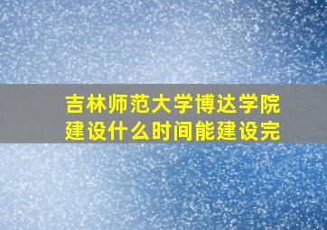 吉林师范大学博达学院建设什么时间能建设完