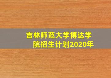 吉林师范大学博达学院招生计划2020年