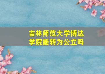 吉林师范大学博达学院能转为公立吗