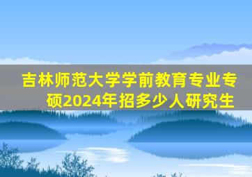 吉林师范大学学前教育专业专硕2024年招多少人研究生