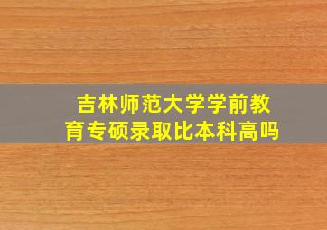 吉林师范大学学前教育专硕录取比本科高吗