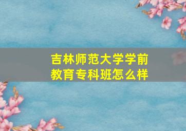 吉林师范大学学前教育专科班怎么样