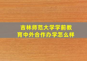 吉林师范大学学前教育中外合作办学怎么样