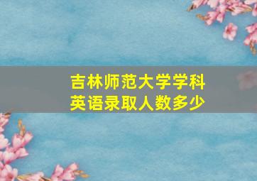 吉林师范大学学科英语录取人数多少