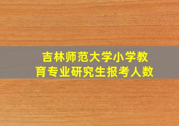 吉林师范大学小学教育专业研究生报考人数