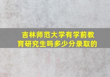 吉林师范大学有学前教育研究生吗多少分录取的